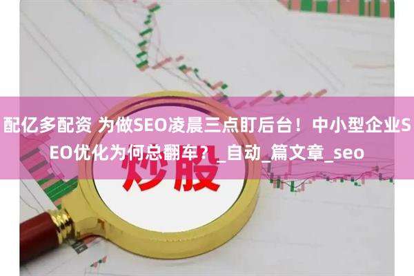 配亿多配资 为做SEO凌晨三点盯后台！中小型企业SEO优化为何总翻车？_自动_篇文章_seo