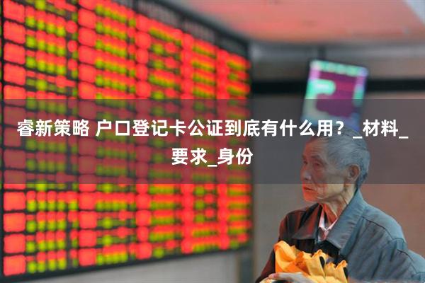睿新策略 户口登记卡公证到底有什么用？_材料_要求_身份