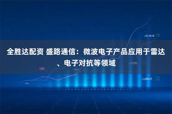 全胜达配资 盛路通信：微波电子产品应用于雷达、电子对抗等领域