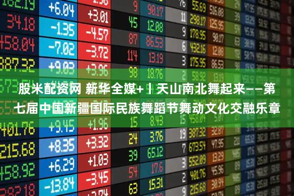 股米配资网 新华全媒+丨天山南北舞起来——第七届中国新疆国际民族舞蹈节舞动文化交融乐章