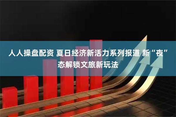 人人操盘配资 夏日经济新活力系列报道 新“夜”态解锁文旅新玩法