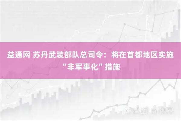 益通网 苏丹武装部队总司令：将在首都地区实施“非军事化”措施