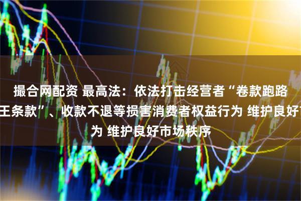 撮合网配资 最高法：依法打击经营者“卷款跑路”、“霸王条款”、收款不退等损害消费者权益行为 维护良好市场秩序