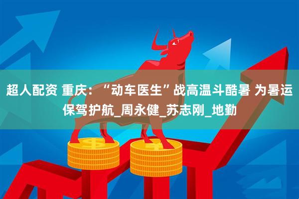 超人配资 重庆：“动车医生”战高温斗酷暑 为暑运保驾护航_周永健_苏志刚_地勤