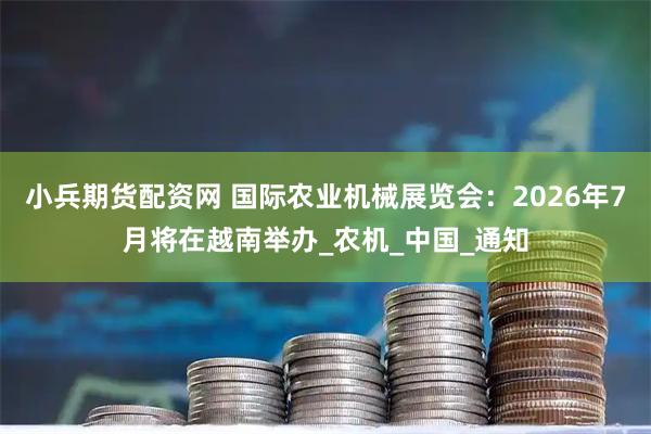 小兵期货配资网 国际农业机械展览会：2026年7月将在越南举办_农机_中国_通知