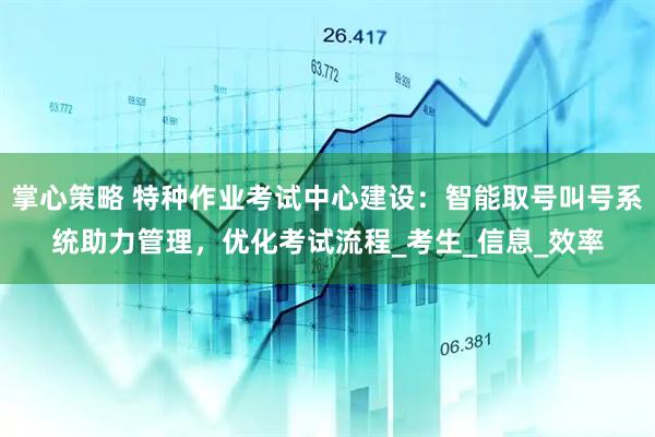 掌心策略 特种作业考试中心建设：智能取号叫号系统助力管理，优化考试流程_考生_信息_效率