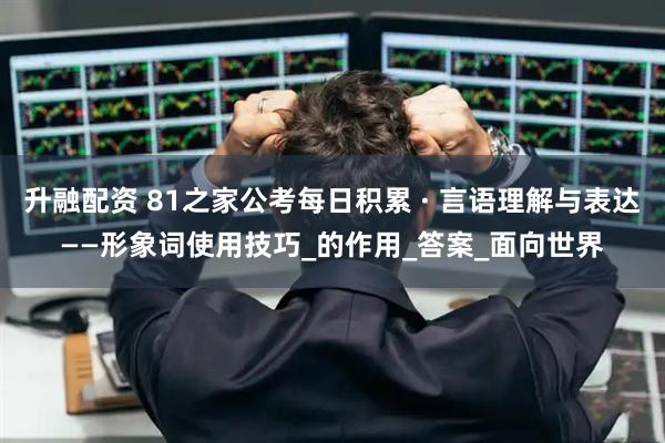 升融配资 81之家公考每日积累 · 言语理解与表达——形象词使用技巧_的作用_答案_面向世界