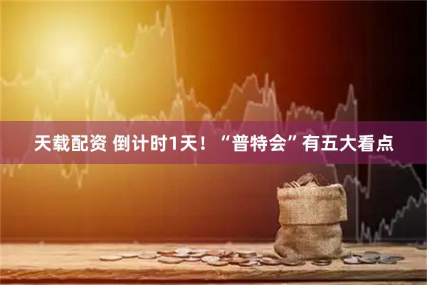 天载配资 倒计时1天！“普特会”有五大看点