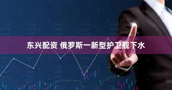 东兴配资 俄罗斯一新型护卫舰下水