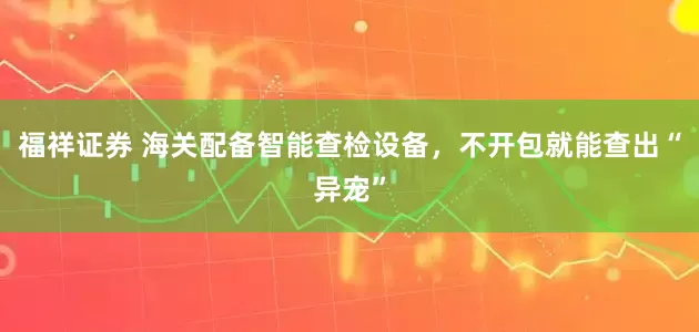 福祥证券 海关配备智能查检设备，不开包就能查出“异宠”