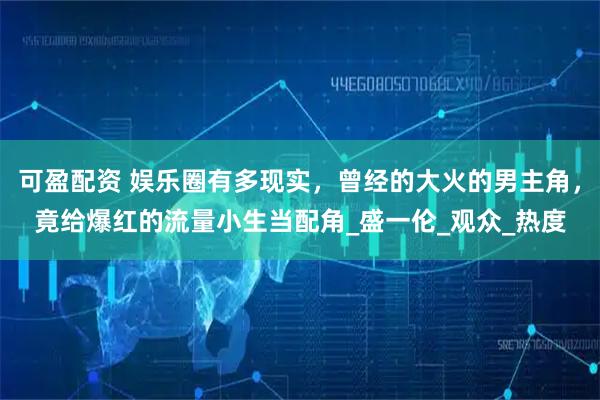 可盈配资 娱乐圈有多现实，曾经的大火的男主角，竟给爆红的流量小生当配角_盛一伦_观众_热度