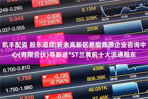 凯丰配资 股东追踪|新余高新区易股鼎源企业咨询中心(有限合伙)等新进*ST兰黄前十大流通股东