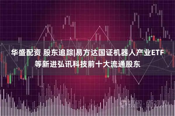 华盛配资 股东追踪|易方达国证机器人产业ETF等新进弘讯科技前十大流通股东