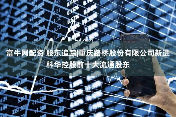 富牛网配资 股东追踪|重庆路桥股份有限公司新进科华控股前十大流通股东