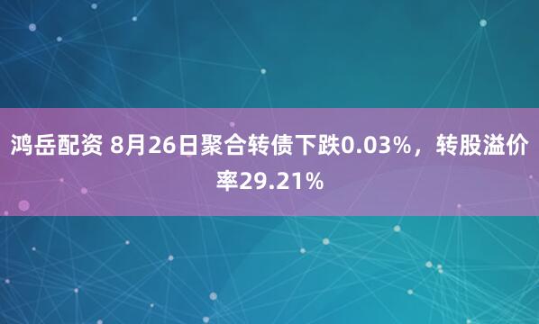 鸿岳配资 8月26日聚合转债下跌0.03%，转股溢价率29.21%