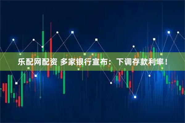 乐配网配资 多家银行宣布：下调存款利率！