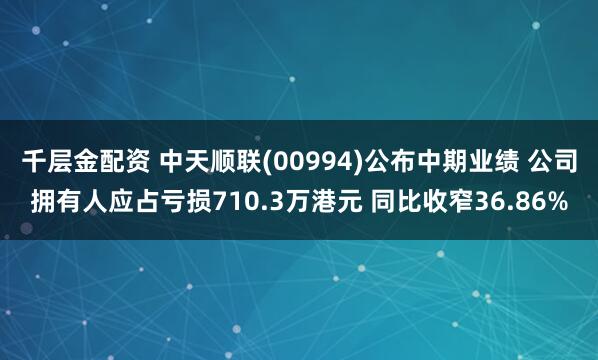 千层金配资 中天顺联(00994)公布中期业绩 公司拥有人应占亏损710.3万港元 同比收窄36.86%
