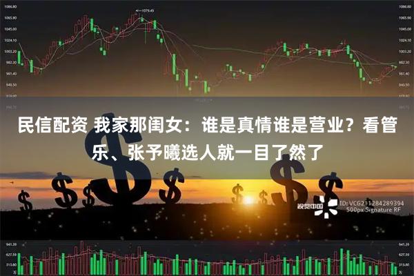 民信配资 我家那闺女：谁是真情谁是营业？看管乐、张予曦选人就一目了然了