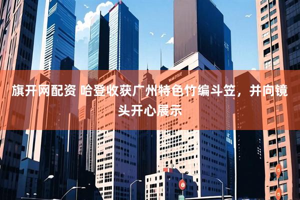 旗开网配资 哈登收获广州特色竹编斗笠，并向镜头开心展示