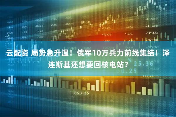 云配资 局势急升温！俄军10万兵力前线集结！泽连斯基还想要回核电站？