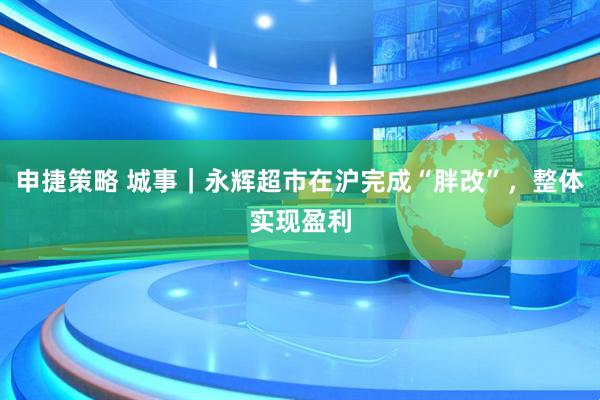 申捷策略 城事｜永辉超市在沪完成“胖改”，整体实现盈利