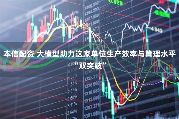 本信配资 大模型助力这家单位生产效率与管理水平“双突破”